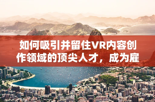 如何吸引并留住VR内容创作领域的顶尖人才，成为雇主的挑战？