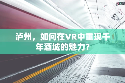 泸州，如何在VR中重现千年酒城的魅力？