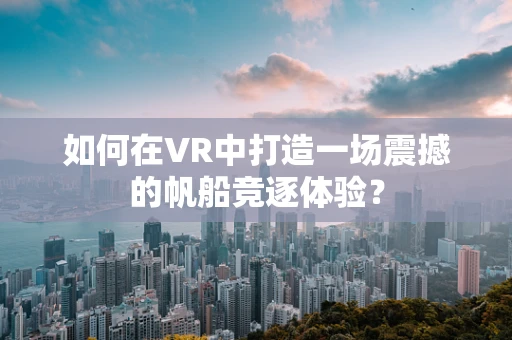 如何在VR中打造一场震撼的帆船竞逐体验？