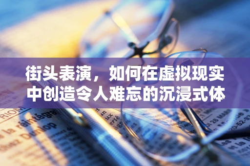 街头表演，如何在虚拟现实中创造令人难忘的沉浸式体验？