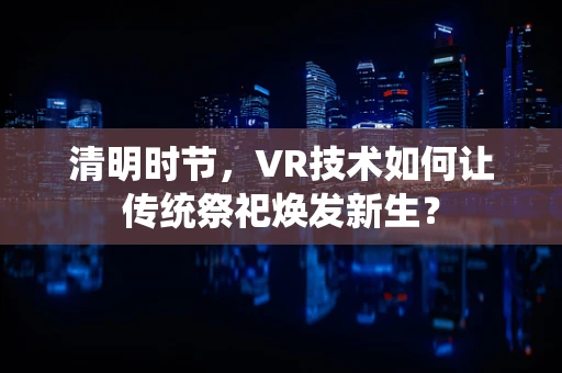清明时节，VR技术如何让传统祭祀焕发新生？
