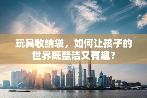 玩具收纳袋，如何让孩子的世界既整洁又有趣？