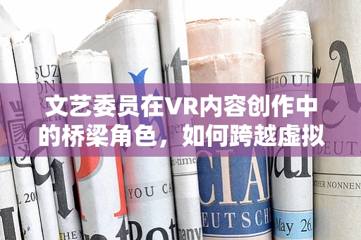 文艺委员在VR内容创作中的桥梁角色，如何跨越虚拟与现实的界限？