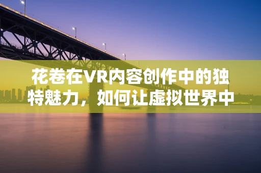 花卷在VR内容创作中的独特魅力，如何让虚拟世界中的美食更诱人？