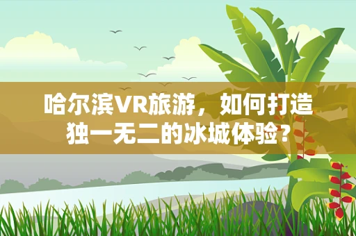 哈尔滨VR旅游，如何打造独一无二的冰城体验？