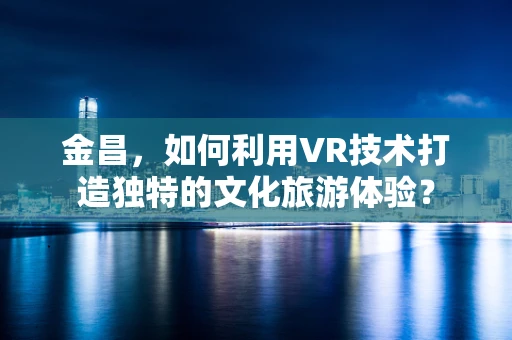 金昌，如何利用VR技术打造独特的文化旅游体验？