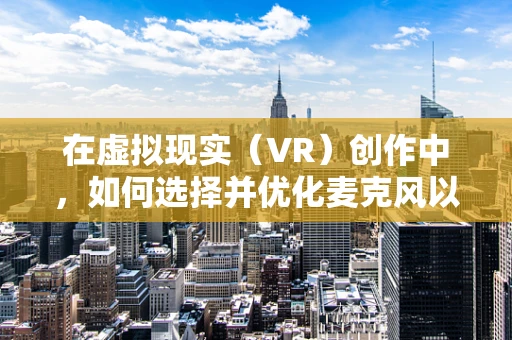 在虚拟现实（VR）创作中，如何选择并优化麦克风以提升音频体验？