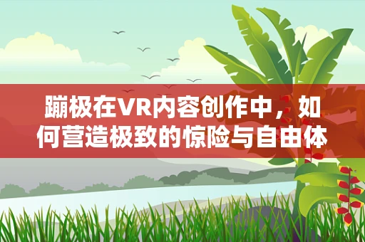 蹦极在VR内容创作中，如何营造极致的惊险与自由体验？