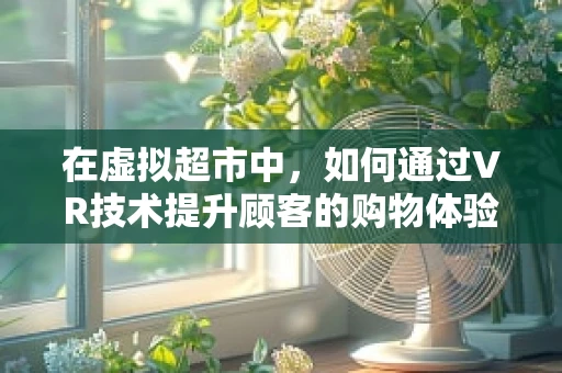 在虚拟超市中，如何通过VR技术提升顾客的购物体验？