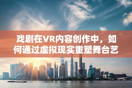 戏剧在VR内容创作中，如何通过虚拟现实重塑舞台艺术？