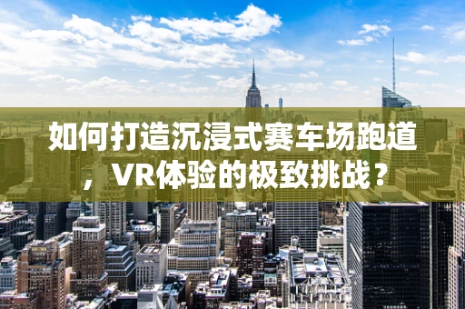 如何打造沉浸式赛车场跑道，VR体验的极致挑战？
