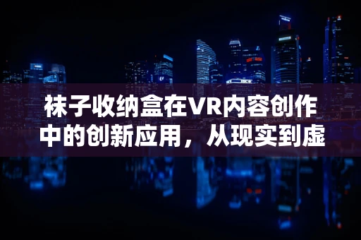 袜子收纳盒在VR内容创作中的创新应用，从现实到虚拟的奇妙转变？