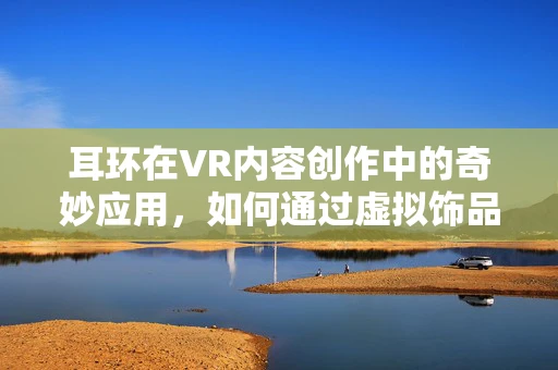 耳环在VR内容创作中的奇妙应用，如何通过虚拟饰品增强用户体验？