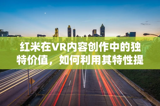 红米在VR内容创作中的独特价值，如何利用其特性提升用户体验？
