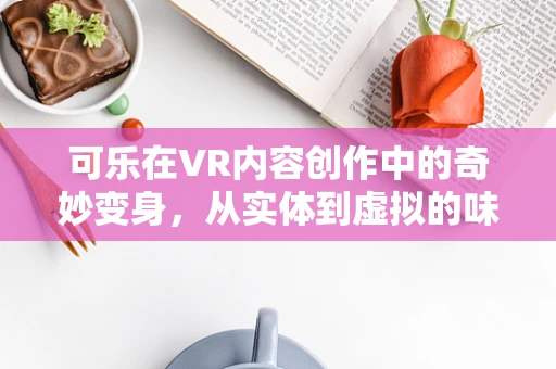 可乐在VR内容创作中的奇妙变身，从实体到虚拟的味觉盛宴