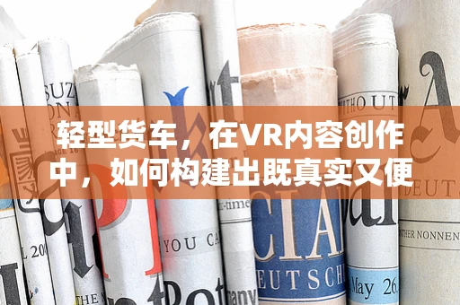 轻型货车，在VR内容创作中，如何构建出既真实又便捷的运输工具？
