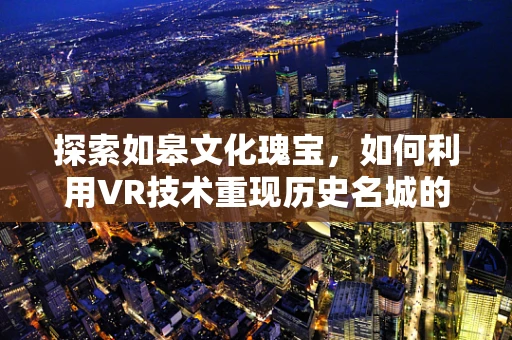 探索如皋文化瑰宝，如何利用VR技术重现历史名城的辉煌？