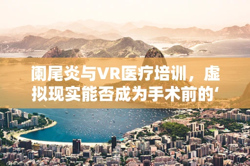 阑尾炎与VR医疗培训，虚拟现实能否成为手术前的‘预演’？