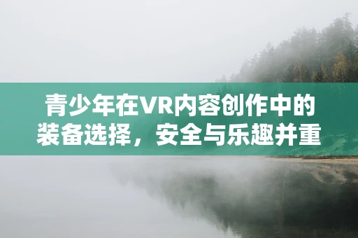 青少年在VR内容创作中的装备选择，安全与乐趣并重？