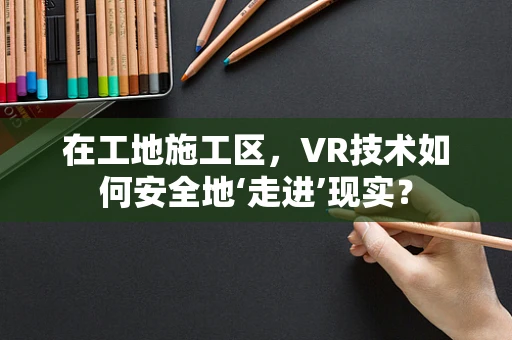 在工地施工区，VR技术如何安全地‘走进’现实？