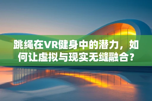 跳绳在VR健身中的潜力，如何让虚拟与现实无缝融合？