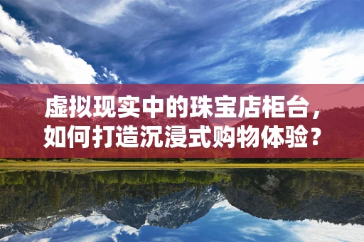 虚拟现实中的珠宝店柜台，如何打造沉浸式购物体验？