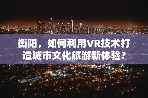 衡阳，如何利用VR技术打造城市文化旅游新体验？