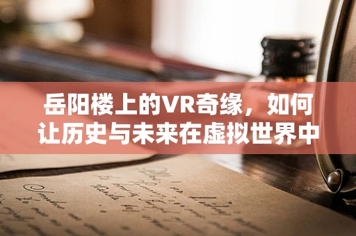 岳阳楼上的VR奇缘，如何让历史与未来在虚拟世界中交融？