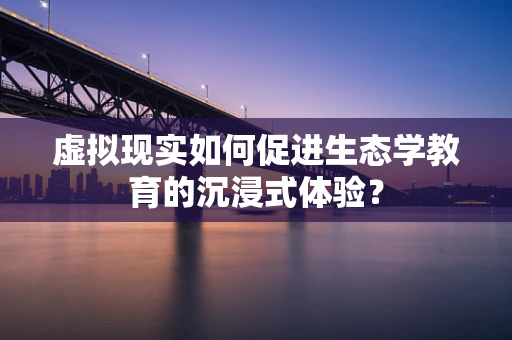 虚拟现实如何促进生态学教育的沉浸式体验？