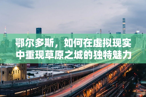 鄂尔多斯，如何在虚拟现实中重现草原之城的独特魅力？