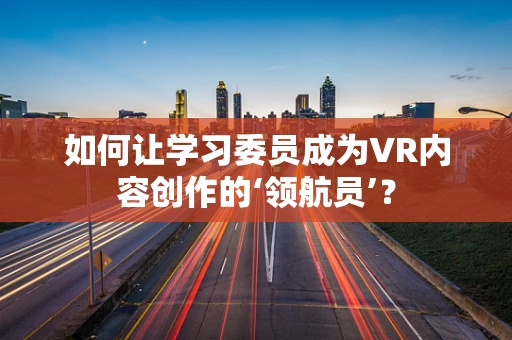 如何让学习委员成为VR内容创作的‘领航员’？