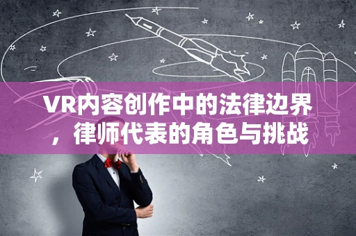 VR内容创作中的法律边界，律师代表的角色与挑战