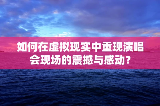 如何在虚拟现实中重现演唱会现场的震撼与感动？