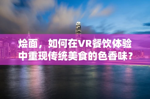 烩面，如何在VR餐饮体验中重现传统美食的色香味？