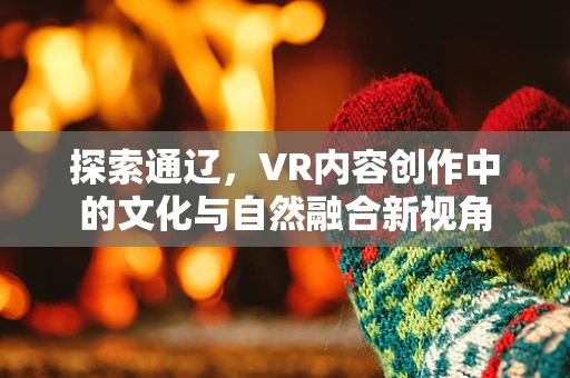 探索通辽，VR内容创作中的文化与自然融合新视角