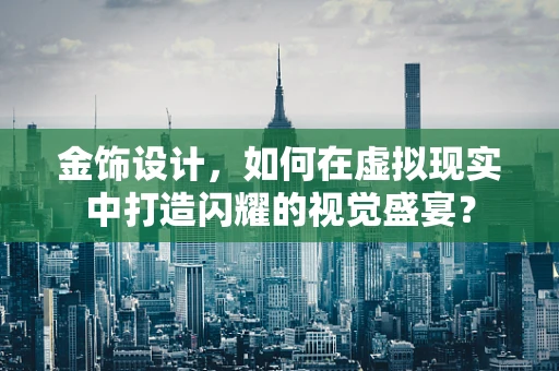 金饰设计，如何在虚拟现实中打造闪耀的视觉盛宴？