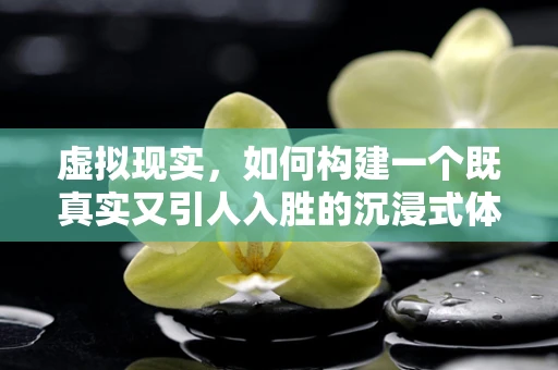 虚拟现实，如何构建一个既真实又引人入胜的沉浸式体验？