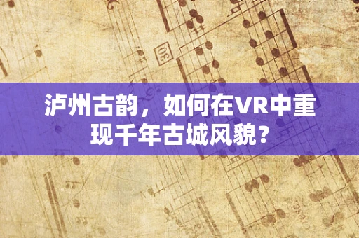 泸州古韵，如何在VR中重现千年古城风貌？
