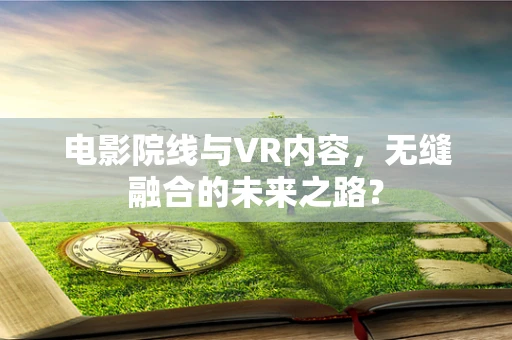 电影院线与VR内容，无缝融合的未来之路？