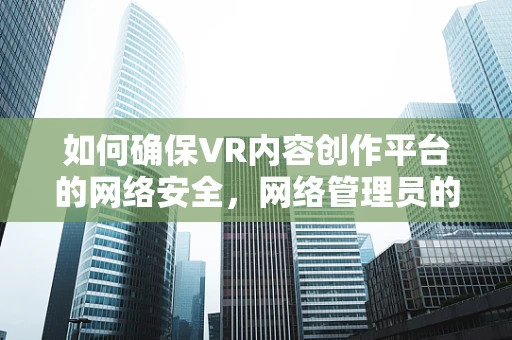 如何确保VR内容创作平台的网络安全，网络管理员的挑战与策略？