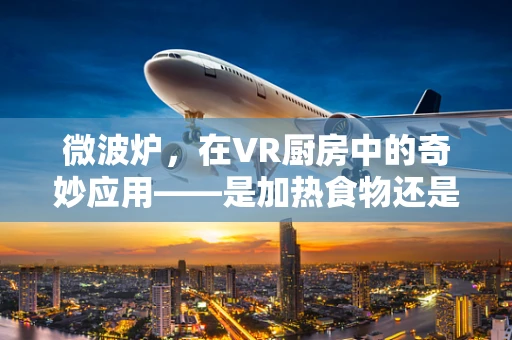 微波炉，在VR厨房中的奇妙应用——是加热食物还是创新烹饪体验的钥匙？
