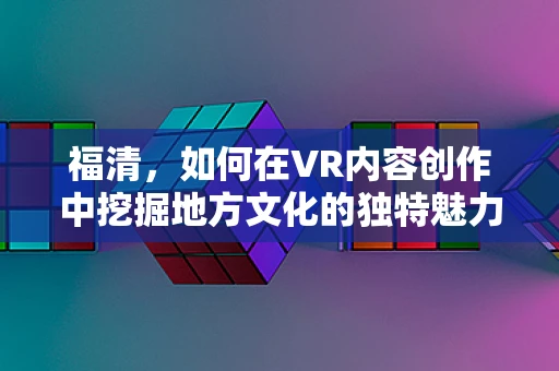 福清，如何在VR内容创作中挖掘地方文化的独特魅力？