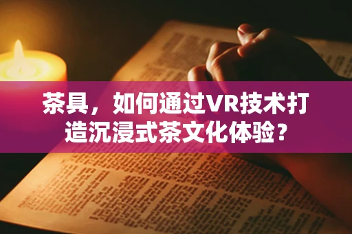 茶具，如何通过VR技术打造沉浸式茶文化体验？