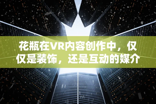 花瓶在VR内容创作中，仅仅是装饰，还是互动的媒介？