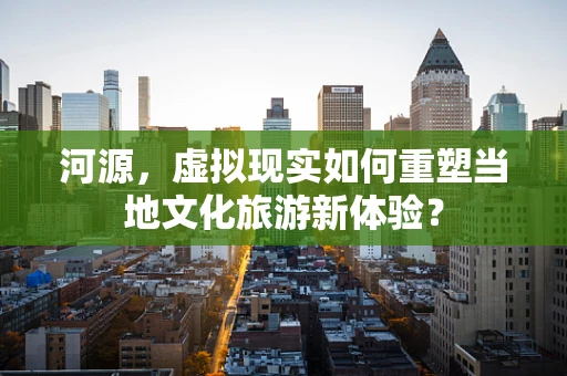河源，虚拟现实如何重塑当地文化旅游新体验？