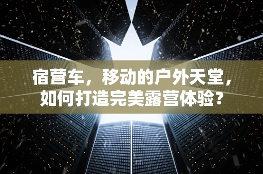 宿营车，移动的户外天堂，如何打造完美露营体验？