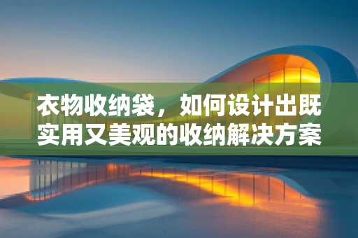 衣物收纳袋，如何设计出既实用又美观的收纳解决方案？