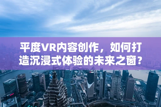 平度VR内容创作，如何打造沉浸式体验的未来之窗？