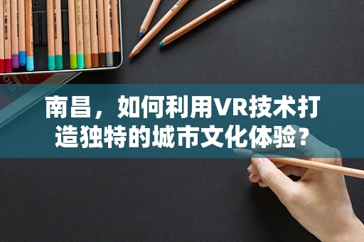 南昌，如何利用VR技术打造独特的城市文化体验？