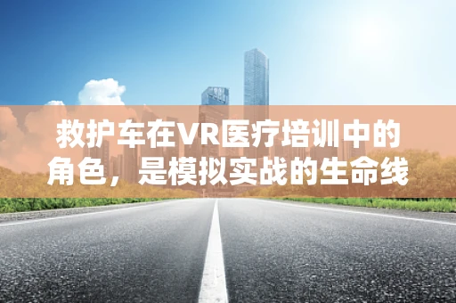 救护车在VR医疗培训中的角色，是模拟实战的生命线吗？